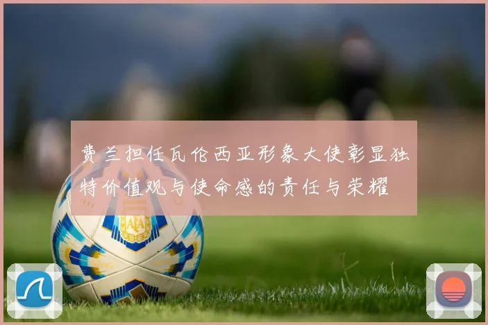 费兰担任瓦伦西亚形象大使彰显独特价值观与使命感的责任与荣耀