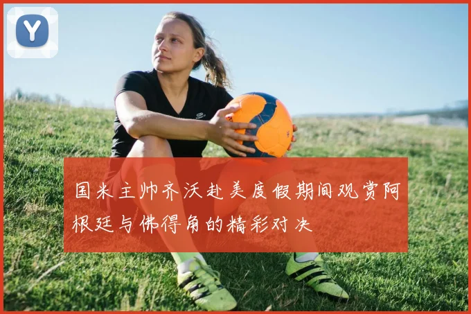 国米主帅齐沃赴美度假期间观赏阿根廷与佛得角的精彩对决