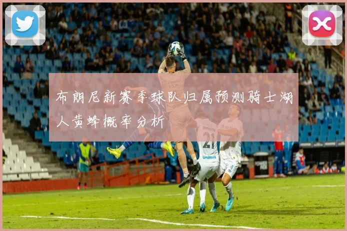 布朗尼新赛季球队归属预测骑士湖人黄蜂概率分析